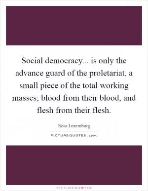 Social democracy... is only the advance guard of the proletariat, a small piece of the total working masses; blood from their blood, and flesh from their flesh Picture Quote #1