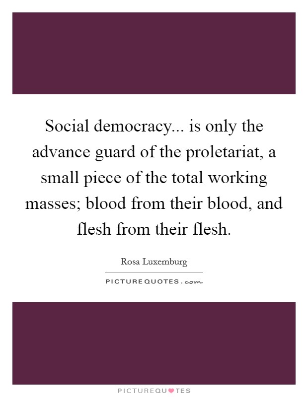 Social democracy... is only the advance guard of the proletariat, a small piece of the total working masses; blood from their blood, and flesh from their flesh. Picture Quote #1