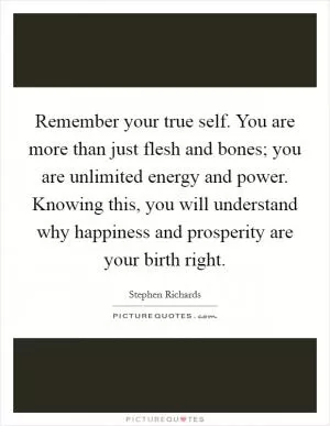 Remember your true self. You are more than just flesh and bones; you are unlimited energy and power. Knowing this, you will understand why happiness and prosperity are your birth right Picture Quote #1