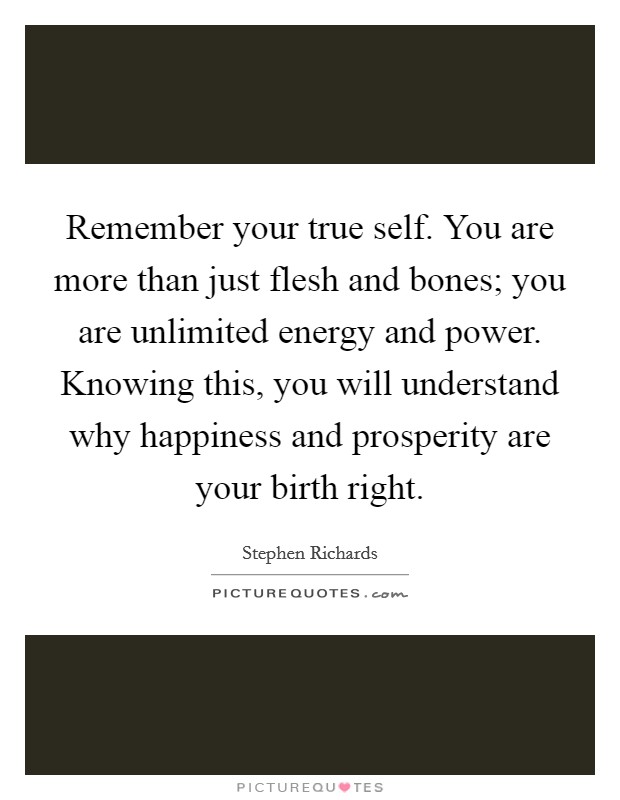 Remember your true self. You are more than just flesh and bones; you are unlimited energy and power. Knowing this, you will understand why happiness and prosperity are your birth right. Picture Quote #1