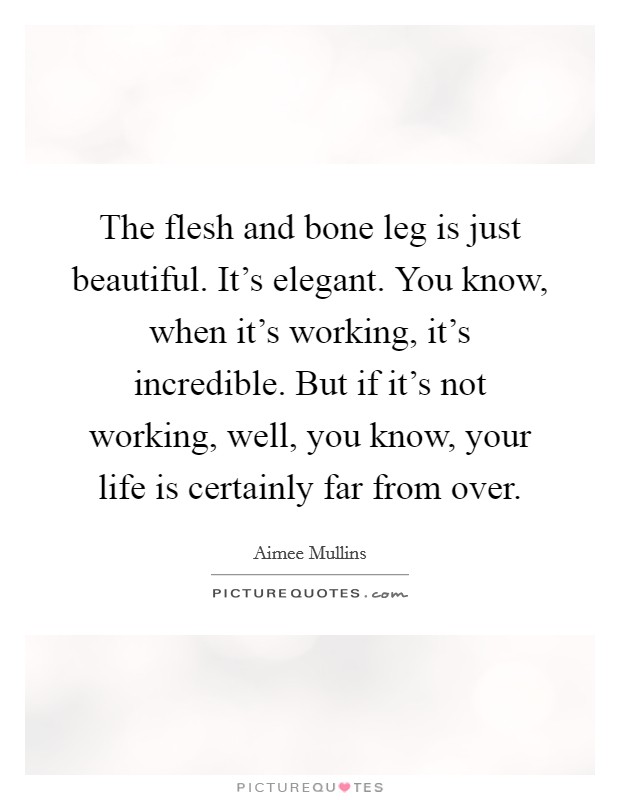 The flesh and bone leg is just beautiful. It’s elegant. You know, when it’s working, it’s incredible. But if it’s not working, well, you know, your life is certainly far from over Picture Quote #1