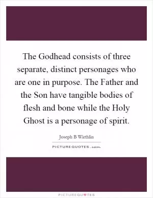 The Godhead consists of three separate, distinct personages who are one in purpose. The Father and the Son have tangible bodies of flesh and bone while the Holy Ghost is a personage of spirit Picture Quote #1