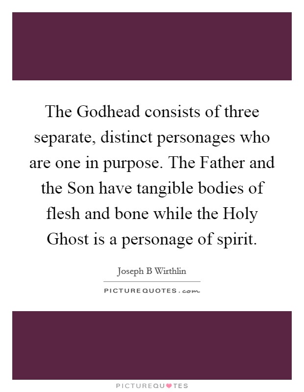 The Godhead consists of three separate, distinct personages who are one in purpose. The Father and the Son have tangible bodies of flesh and bone while the Holy Ghost is a personage of spirit. Picture Quote #1