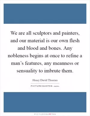 We are all sculptors and painters, and our material is our own flesh and blood and bones. Any nobleness begins at once to refine a man’s features, any meanness or sensuality to imbrute them Picture Quote #1