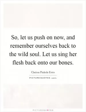 So, let us push on now, and remember ourselves back to the wild soul. Let us sing her flesh back onto our bones Picture Quote #1