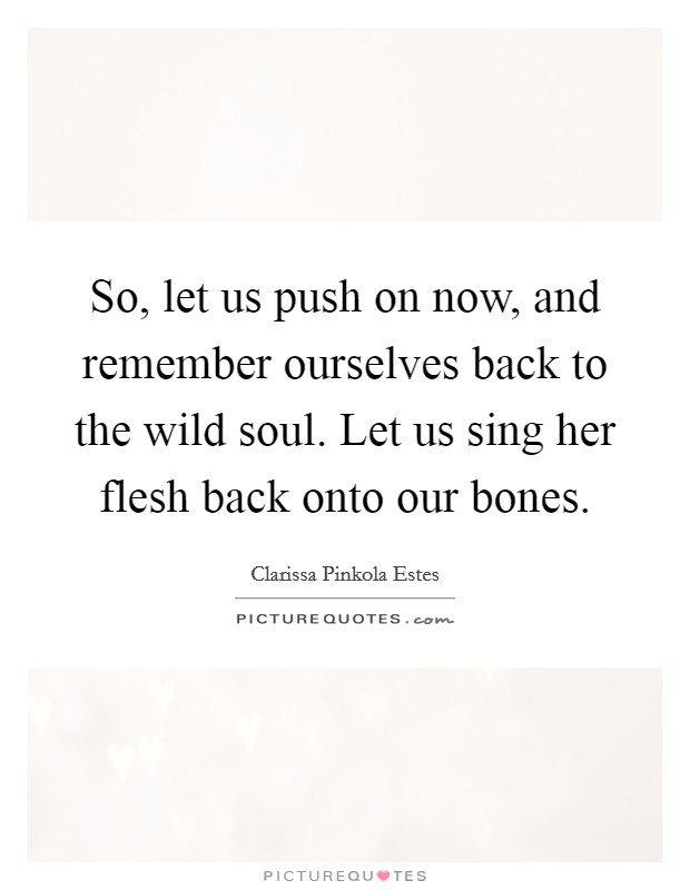 So, let us push on now, and remember ourselves back to the wild soul. Let us sing her flesh back onto our bones. Picture Quote #1