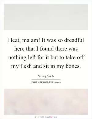 Heat, ma am! It was so dreadful here that I found there was nothing left for it but to take off my flesh and sit in my bones Picture Quote #1