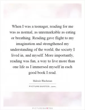 When I was a teenager, reading for me was as normal, as unremarkable as eating or breathing. Reading gave flight to my imagination and strengthened my understanding of the world, the society I lived in, and myself. More importantly, reading was fun, a way to live more than one life as I immersed myself in each good book I read Picture Quote #1
