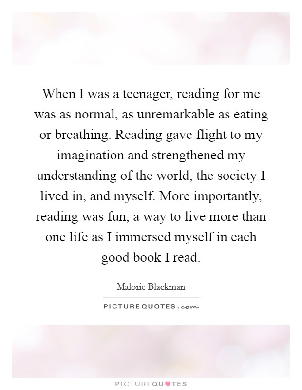 When I was a teenager, reading for me was as normal, as unremarkable as eating or breathing. Reading gave flight to my imagination and strengthened my understanding of the world, the society I lived in, and myself. More importantly, reading was fun, a way to live more than one life as I immersed myself in each good book I read. Picture Quote #1