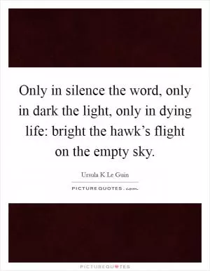 Only in silence the word, only in dark the light, only in dying life: bright the hawk’s flight on the empty sky Picture Quote #1