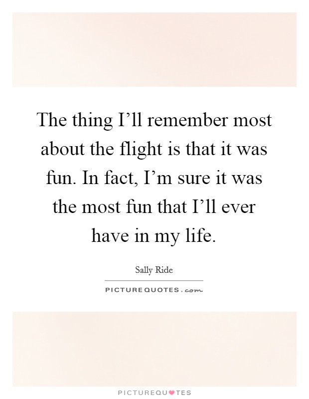 The thing I'll remember most about the flight is that it was fun. In fact, I'm sure it was the most fun that I'll ever have in my life. Picture Quote #1