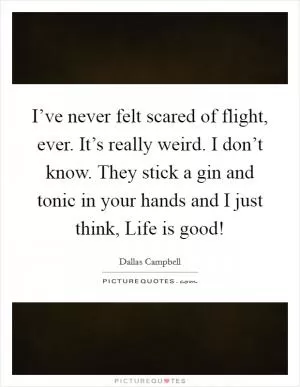 I’ve never felt scared of flight, ever. It’s really weird. I don’t know. They stick a gin and tonic in your hands and I just think, Life is good! Picture Quote #1