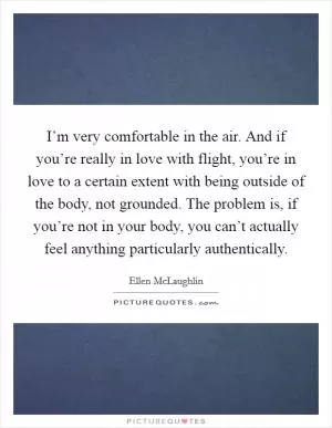 I’m very comfortable in the air. And if you’re really in love with flight, you’re in love to a certain extent with being outside of the body, not grounded. The problem is, if you’re not in your body, you can’t actually feel anything particularly authentically Picture Quote #1