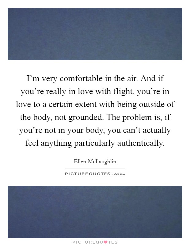 I'm very comfortable in the air. And if you're really in love with flight, you're in love to a certain extent with being outside of the body, not grounded. The problem is, if you're not in your body, you can't actually feel anything particularly authentically. Picture Quote #1