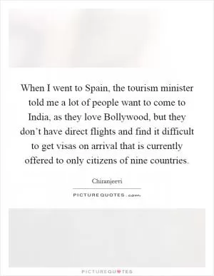 When I went to Spain, the tourism minister told me a lot of people want to come to India, as they love Bollywood, but they don’t have direct flights and find it difficult to get visas on arrival that is currently offered to only citizens of nine countries Picture Quote #1