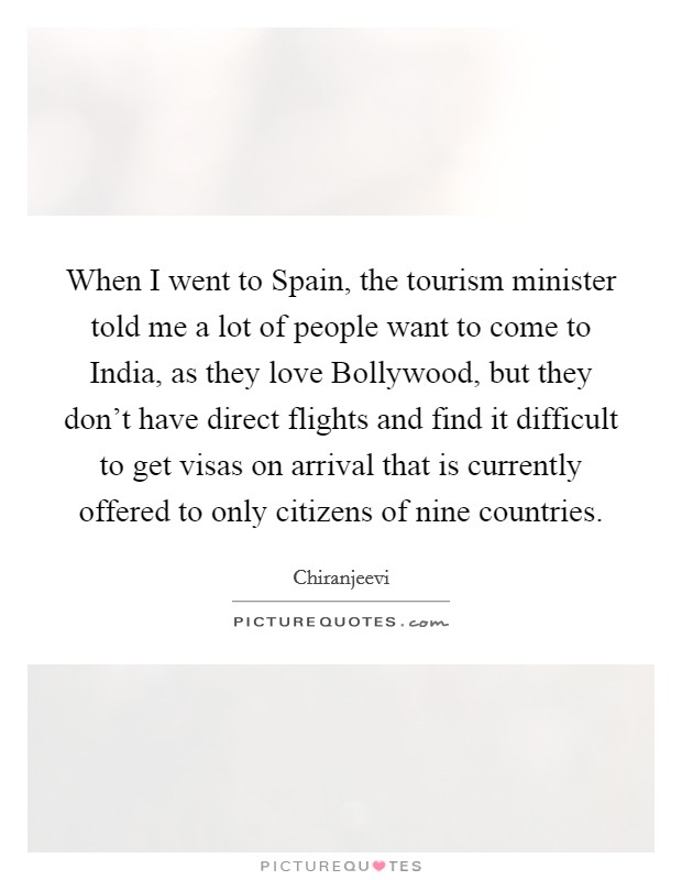 When I went to Spain, the tourism minister told me a lot of people want to come to India, as they love Bollywood, but they don't have direct flights and find it difficult to get visas on arrival that is currently offered to only citizens of nine countries. Picture Quote #1