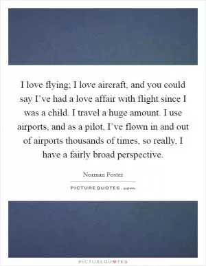 I love flying; I love aircraft, and you could say I’ve had a love affair with flight since I was a child. I travel a huge amount. I use airports, and as a pilot, I’ve flown in and out of airports thousands of times, so really, I have a fairly broad perspective Picture Quote #1