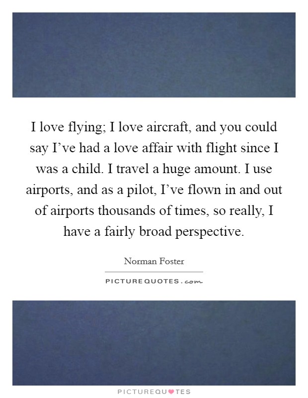 I love flying; I love aircraft, and you could say I've had a love affair with flight since I was a child. I travel a huge amount. I use airports, and as a pilot, I've flown in and out of airports thousands of times, so really, I have a fairly broad perspective. Picture Quote #1