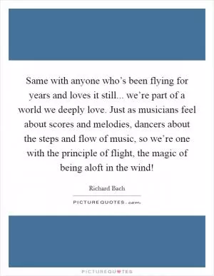Same with anyone who’s been flying for years and loves it still... we’re part of a world we deeply love. Just as musicians feel about scores and melodies, dancers about the steps and flow of music, so we’re one with the principle of flight, the magic of being aloft in the wind! Picture Quote #1