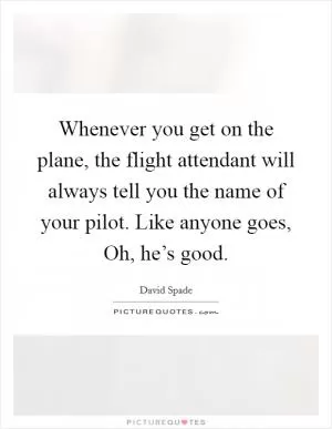 Whenever you get on the plane, the flight attendant will always tell you the name of your pilot. Like anyone goes, Oh, he’s good Picture Quote #1