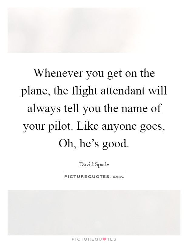 Whenever you get on the plane, the flight attendant will always tell you the name of your pilot. Like anyone goes, Oh, he's good. Picture Quote #1