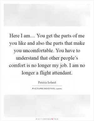 Here I am.... You get the parts of me you like and also the parts that make you uncomfortable. You have to understand that other people’s comfort is no longer my job. I am no longer a flight attendant Picture Quote #1