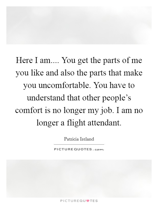 Here I am.... You get the parts of me you like and also the parts that make you uncomfortable. You have to understand that other people's comfort is no longer my job. I am no longer a flight attendant. Picture Quote #1