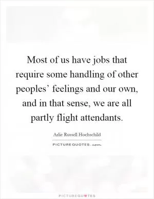 Most of us have jobs that require some handling of other peoples’ feelings and our own, and in that sense, we are all partly flight attendants Picture Quote #1
