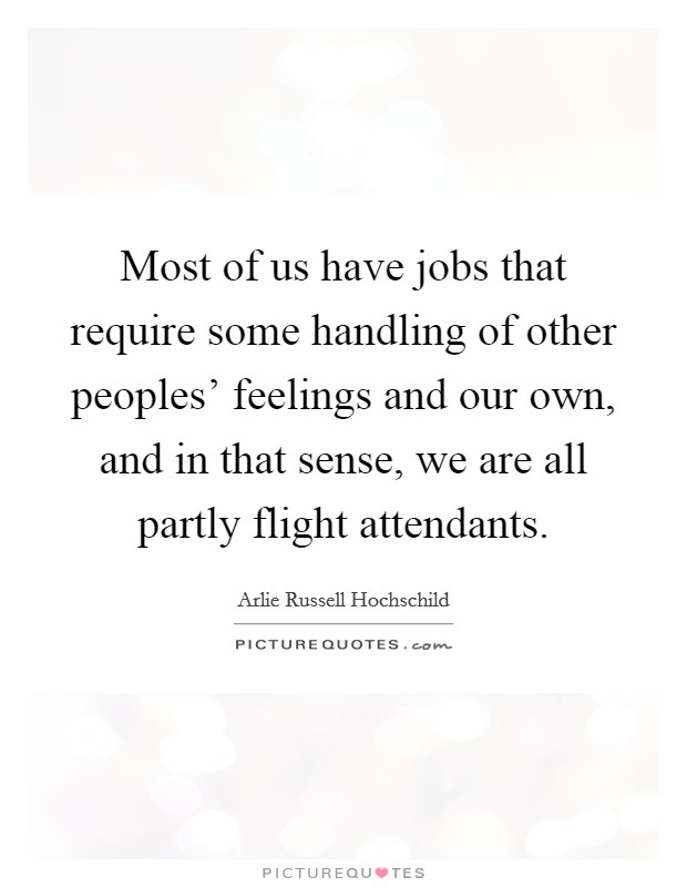 Most of us have jobs that require some handling of other peoples' feelings and our own, and in that sense, we are all partly flight attendants. Picture Quote #1