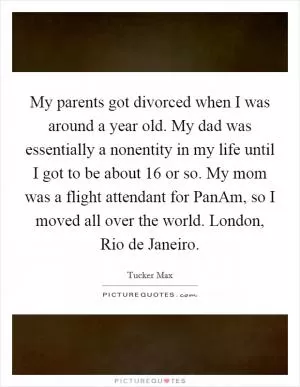 My parents got divorced when I was around a year old. My dad was essentially a nonentity in my life until I got to be about 16 or so. My mom was a flight attendant for PanAm, so I moved all over the world. London, Rio de Janeiro Picture Quote #1