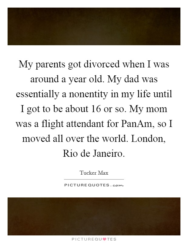 My parents got divorced when I was around a year old. My dad was essentially a nonentity in my life until I got to be about 16 or so. My mom was a flight attendant for PanAm, so I moved all over the world. London, Rio de Janeiro. Picture Quote #1