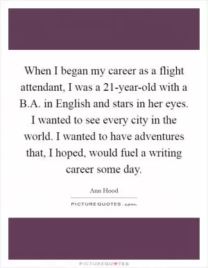 When I began my career as a flight attendant, I was a 21-year-old with a B.A. in English and stars in her eyes. I wanted to see every city in the world. I wanted to have adventures that, I hoped, would fuel a writing career some day Picture Quote #1