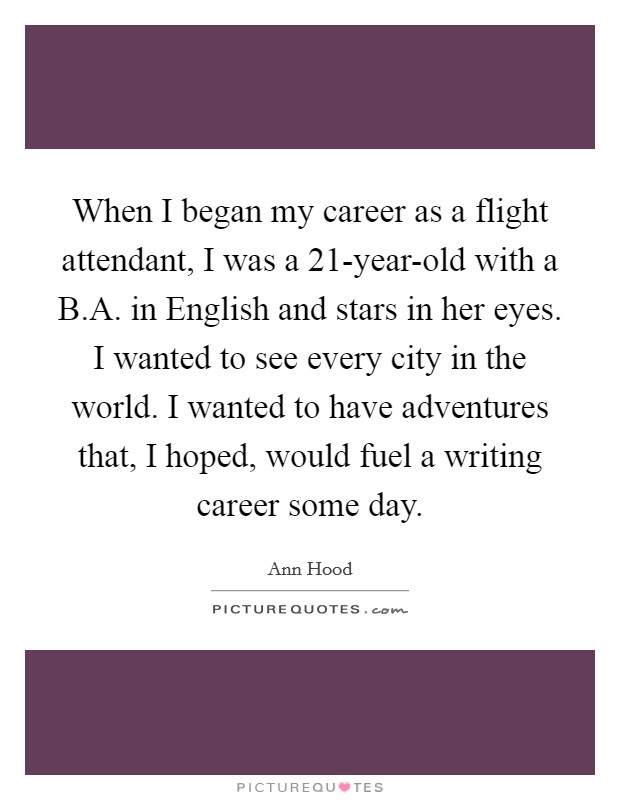When I began my career as a flight attendant, I was a 21-year-old with a B.A. in English and stars in her eyes. I wanted to see every city in the world. I wanted to have adventures that, I hoped, would fuel a writing career some day. Picture Quote #1