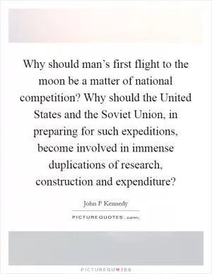 Why should man’s first flight to the moon be a matter of national competition? Why should the United States and the Soviet Union, in preparing for such expeditions, become involved in immense duplications of research, construction and expenditure? Picture Quote #1