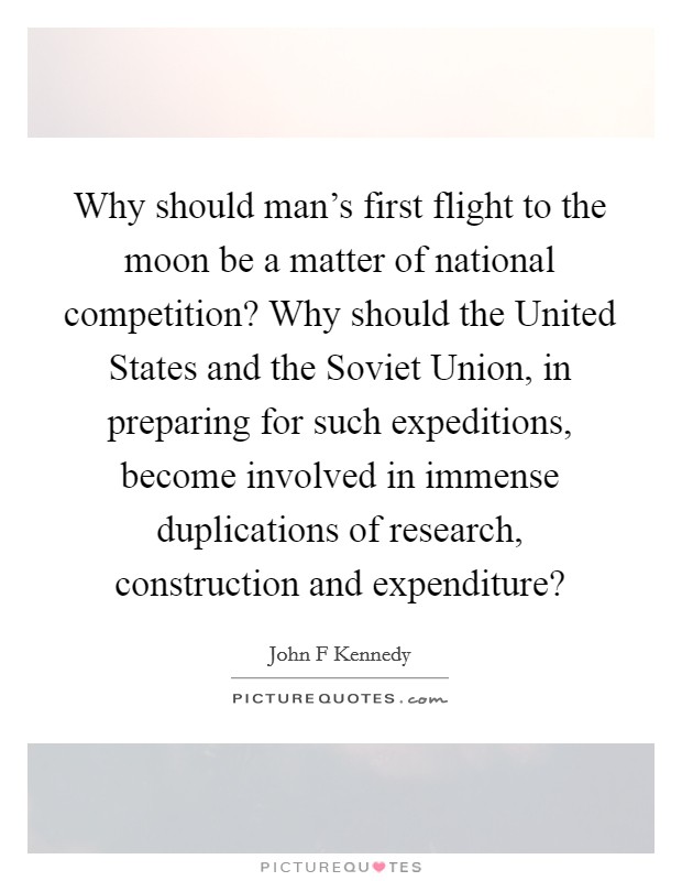 Why should man's first flight to the moon be a matter of national competition? Why should the United States and the Soviet Union, in preparing for such expeditions, become involved in immense duplications of research, construction and expenditure? Picture Quote #1