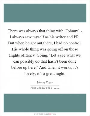 There was always that thing with ‘Johnny’ - I always saw myself as his writer and PR. But when he got out there, I had no control. His whole thing was going off on those flights of fancy. Going, ‘Let’s see what we can possibly do that hasn’t been done before up here.’ And when it works, it’s lovely; it’s a great night Picture Quote #1
