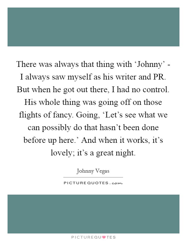 There was always that thing with ‘Johnny' - I always saw myself as his writer and PR. But when he got out there, I had no control. His whole thing was going off on those flights of fancy. Going, ‘Let's see what we can possibly do that hasn't been done before up here.' And when it works, it's lovely; it's a great night. Picture Quote #1