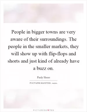 People in bigger towns are very aware of their surroundings. The people in the smaller markets, they will show up with flip-flops and shorts and just kind of already have a buzz on Picture Quote #1