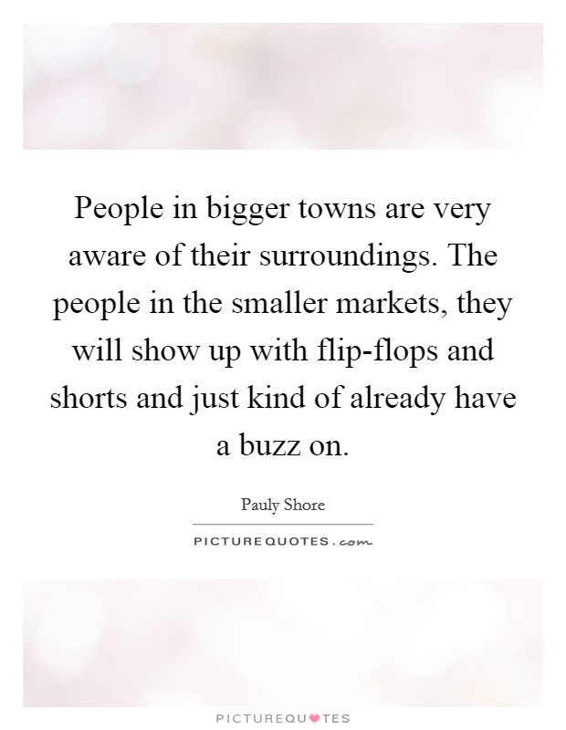 People in bigger towns are very aware of their surroundings. The people in the smaller markets, they will show up with flip-flops and shorts and just kind of already have a buzz on. Picture Quote #1