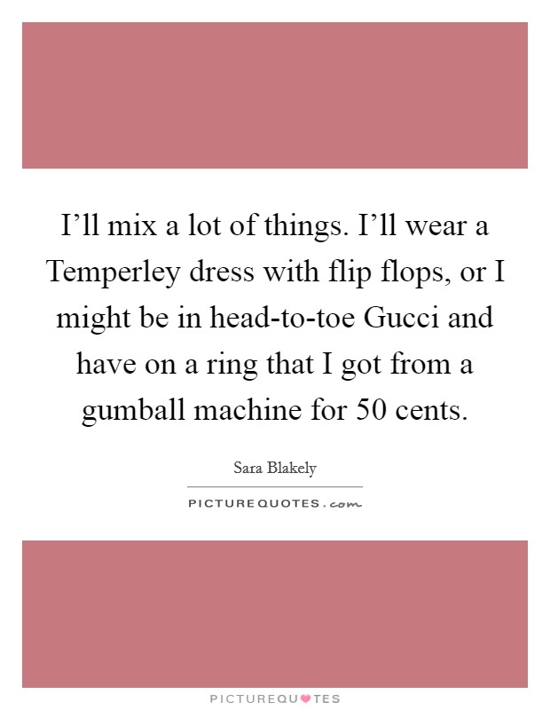 I'll mix a lot of things. I'll wear a Temperley dress with flip flops, or I might be in head-to-toe Gucci and have on a ring that I got from a gumball machine for 50 cents. Picture Quote #1