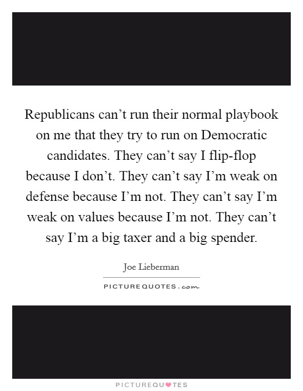 Republicans can't run their normal playbook on me that they try to run on Democratic candidates. They can't say I flip-flop because I don't. They can't say I'm weak on defense because I'm not. They can't say I'm weak on values because I'm not. They can't say I'm a big taxer and a big spender. Picture Quote #1