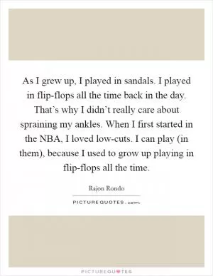 As I grew up, I played in sandals. I played in flip-flops all the time back in the day. That’s why I didn’t really care about spraining my ankles. When I first started in the NBA, I loved low-cuts. I can play (in them), because I used to grow up playing in flip-flops all the time Picture Quote #1