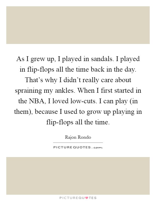 As I grew up, I played in sandals. I played in flip-flops all the time back in the day. That's why I didn't really care about spraining my ankles. When I first started in the NBA, I loved low-cuts. I can play (in them), because I used to grow up playing in flip-flops all the time. Picture Quote #1