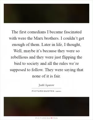 The first comedians I became fascinated with were the Marx brothers. I couldn’t get enough of them. Later in life, I thought, Well, maybe it’s because they were so rebellious and they were just flipping the bird to society and all the rules we’re supposed to follow. They were saying that none of it is fair Picture Quote #1