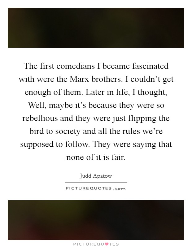 The first comedians I became fascinated with were the Marx brothers. I couldn't get enough of them. Later in life, I thought, Well, maybe it's because they were so rebellious and they were just flipping the bird to society and all the rules we're supposed to follow. They were saying that none of it is fair. Picture Quote #1