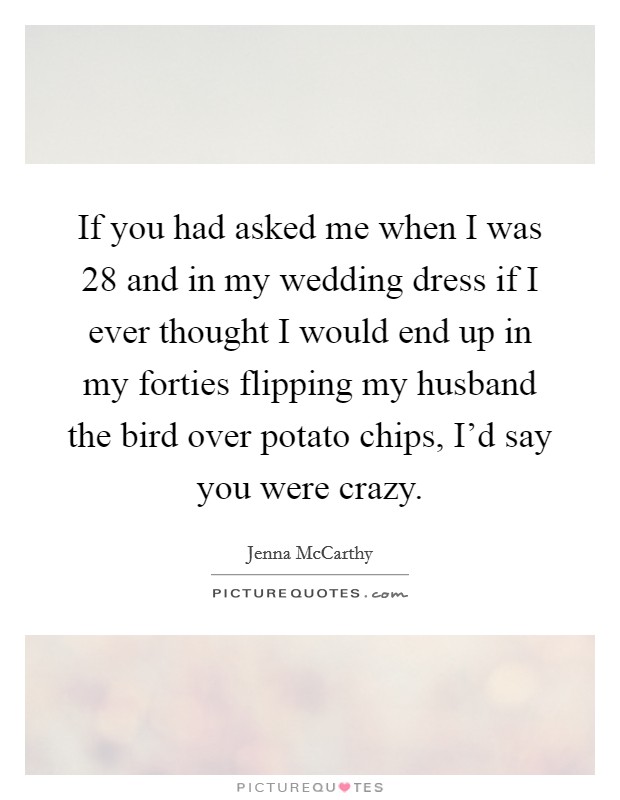 If you had asked me when I was 28 and in my wedding dress if I ever thought I would end up in my forties flipping my husband the bird over potato chips, I'd say you were crazy. Picture Quote #1