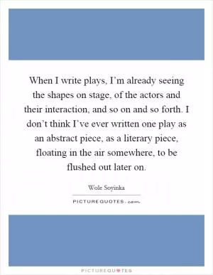 When I write plays, I’m already seeing the shapes on stage, of the actors and their interaction, and so on and so forth. I don’t think I’ve ever written one play as an abstract piece, as a literary piece, floating in the air somewhere, to be flushed out later on Picture Quote #1