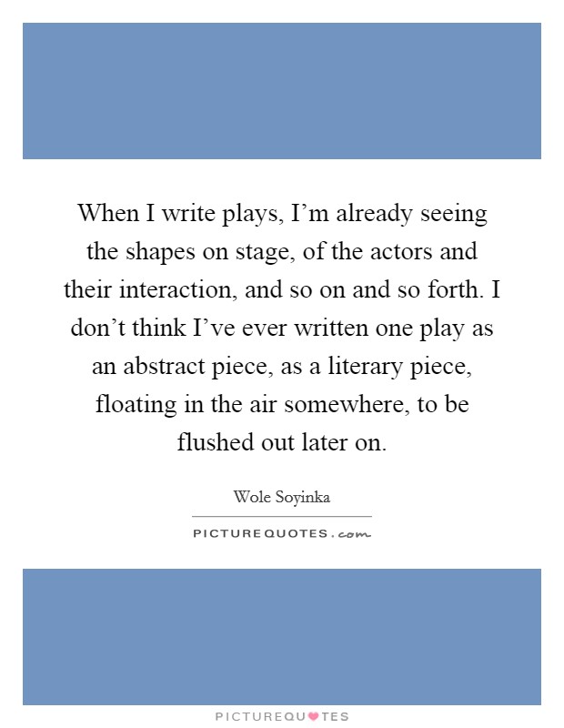 When I write plays, I'm already seeing the shapes on stage, of the actors and their interaction, and so on and so forth. I don't think I've ever written one play as an abstract piece, as a literary piece, floating in the air somewhere, to be flushed out later on. Picture Quote #1