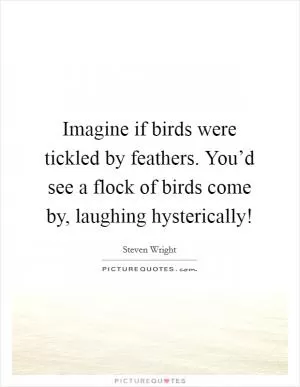 Imagine if birds were tickled by feathers. You’d see a flock of birds come by, laughing hysterically! Picture Quote #1