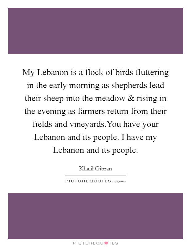 My Lebanon is a flock of birds fluttering in the early morning as shepherds lead their sheep into the meadow and rising in the evening as farmers return from their fields and vineyards.You have your Lebanon and its people. I have my Lebanon and its people. Picture Quote #1